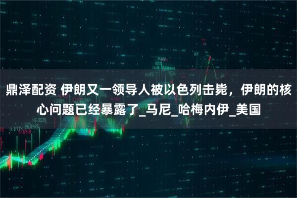 鼎泽配资 伊朗又一领导人被以色列击毙，伊朗的核心问题已经暴露了_马尼_哈梅内伊_美国