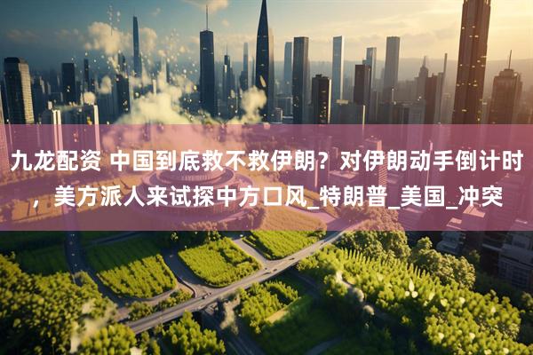 九龙配资 中国到底救不救伊朗？对伊朗动手倒计时，美方派人来试探中方口风_特朗普_美国_冲突