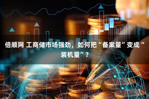 倍顺网 工商储市场强劲，如何把“备案量”变成“装机量”？