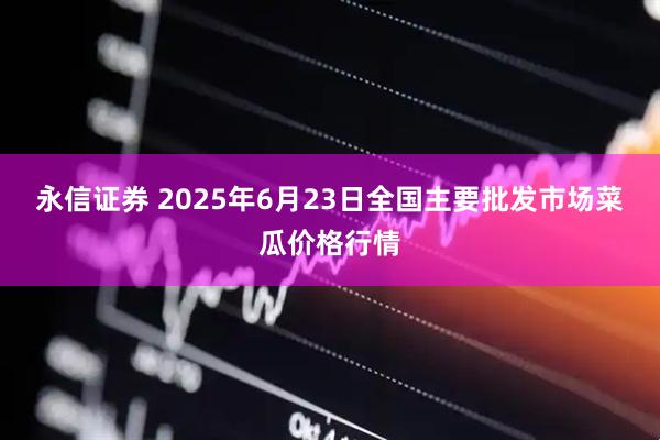 永信证券 2025年6月23日全国主要批发市场菜瓜价格行情