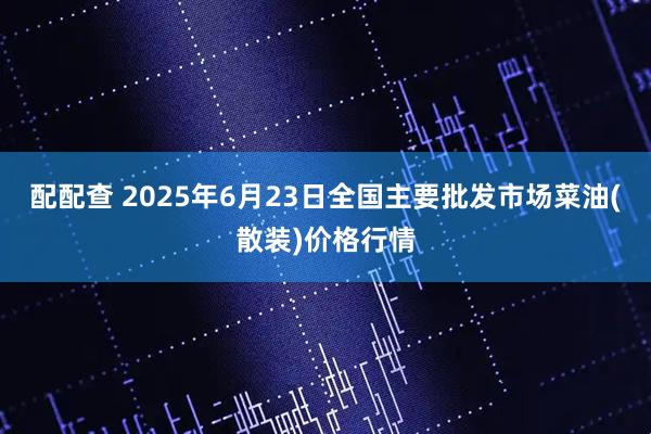 配配查 2025年6月23日全国主要批发市场菜油(散装)价格行情