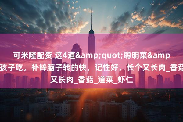 可米隆配资 这4道&quot;聪明菜&quot;常给孩子吃，补锌脑子转的快，记性好，长个又长肉_香菇_道菜_虾仁