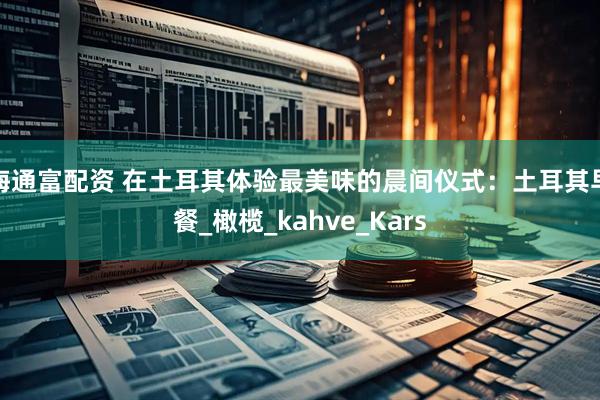 海通富配资 在土耳其体验最美味的晨间仪式：土耳其早餐_橄榄_kahve_Kars