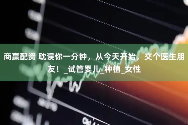 商赢配资 耽误你一分钟，从今天开始，交个医生朋友！_试管婴儿_种植_女性