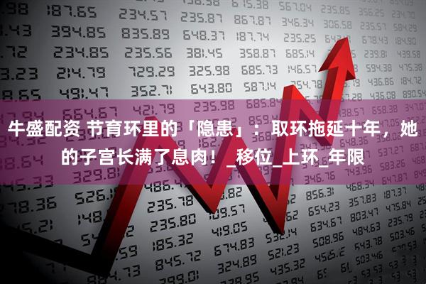 牛盛配资 节育环里的「隐患」：取环拖延十年，她的子宫长满了息肉！_移位_上环_年限
