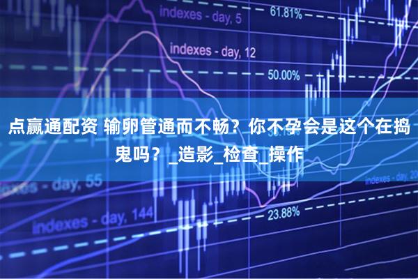 点赢通配资 输卵管通而不畅？你不孕会是这个在捣鬼吗？_造影_检查_操作