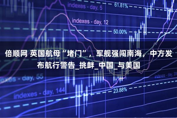 倍顺网 英国航母“堵门”，军舰强闯南海，中方发布航行警告_挑衅_中国_与美国