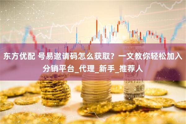 东方优配 号易邀请码怎么获取？一文教你轻松加入分销平台_代理_新手_推荐人