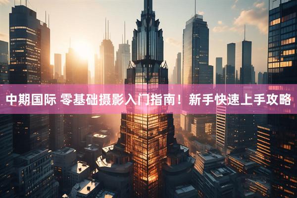 中期国际 零基础摄影入门指南！新手快速上手攻略