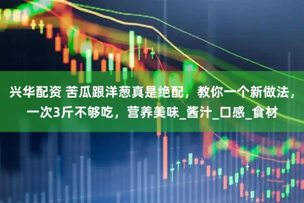 兴华配资 苦瓜跟洋葱真是绝配，教你一个新做法，一次3斤不够吃，营养美味_酱汁_口感_食材