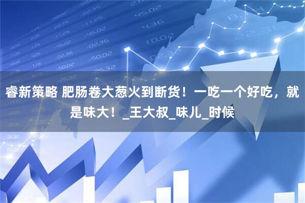 睿新策略 肥肠卷大葱火到断货！一吃一个好吃，就是味大！_王大叔_味儿_时候