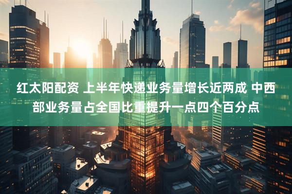 红太阳配资 上半年快递业务量增长近两成 中西部业务量占全国比重提升一点四个百分点