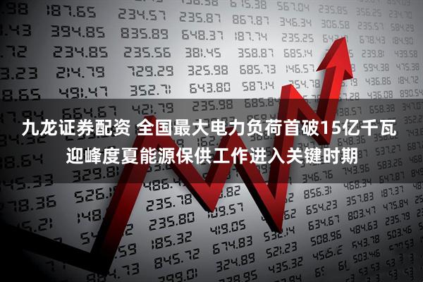 九龙证券配资 全国最大电力负荷首破15亿千瓦 迎峰度夏能源保供工作进入关键时期