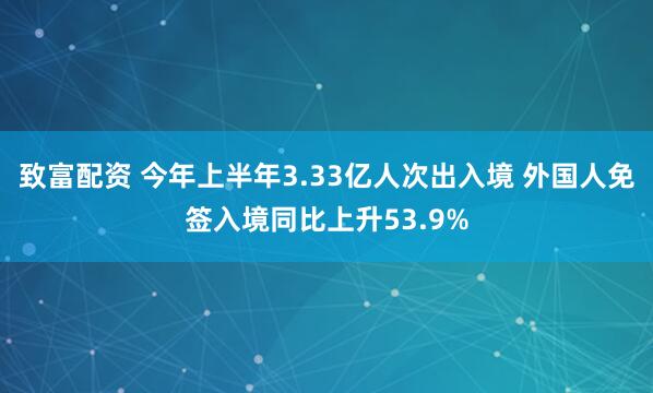 致富配资 今年上半年3.33亿人次出入境 外国人免签入境同比上升53.9%