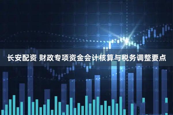 长安配资 财政专项资金会计核算与税务调整要点