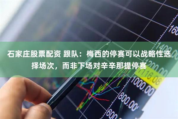 石家庄股票配资 跟队：梅西的停赛可以战略性选择场次，而非下场对辛辛那提停赛