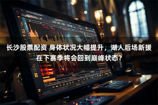 长沙股票配资 身体状况大幅提升，湖人后场新援在下赛季将会回到巅峰状态？