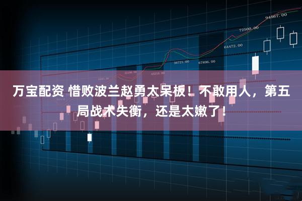 万宝配资 惜败波兰赵勇太呆板！不敢用人，第五局战术失衡，还是太嫩了！