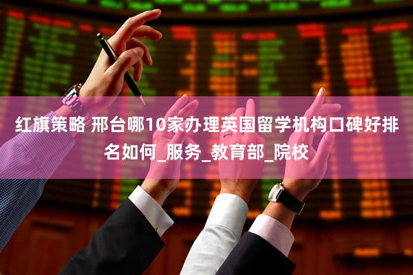 红旗策略 邢台哪10家办理英国留学机构口碑好排名如何_服务_教育部_院校
