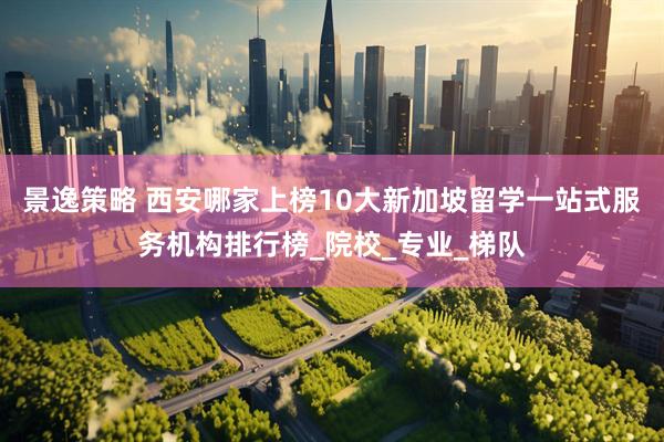 景逸策略 西安哪家上榜10大新加坡留学一站式服务机构排行榜_院校_专业_梯队