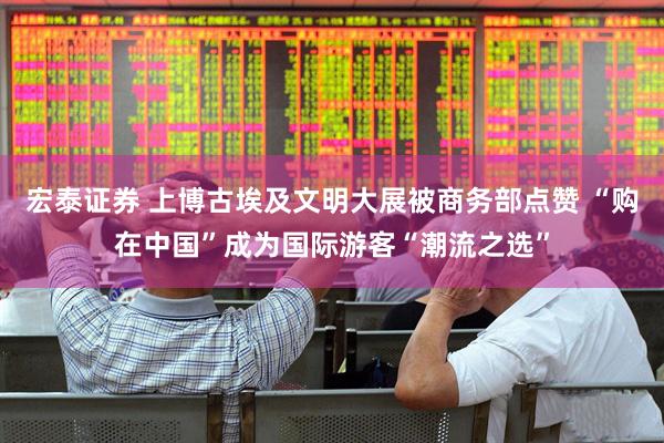 宏泰证券 上博古埃及文明大展被商务部点赞 “购在中国”成为国际游客“潮流之选”