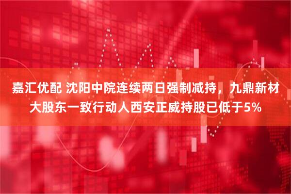 嘉汇优配 沈阳中院连续两日强制减持，九鼎新材大股东一致行动人西安正威持股已低于5%