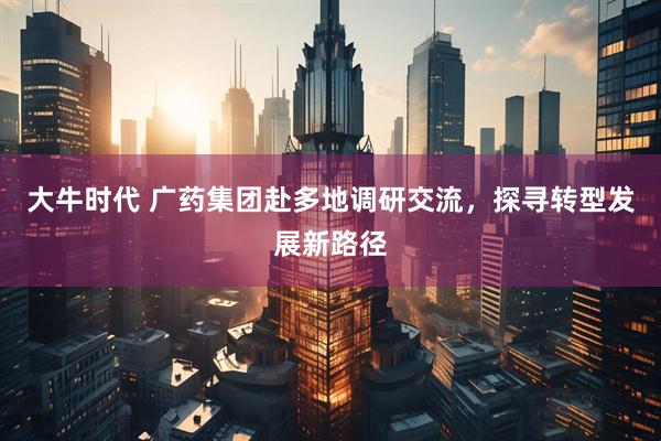 大牛时代 广药集团赴多地调研交流，探寻转型发展新路径