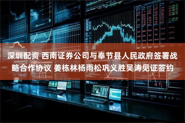 深圳配资 西南证券公司与奉节县人民政府签署战略合作协议 姜栋林杨雨松巩义胜吴涛见证签约