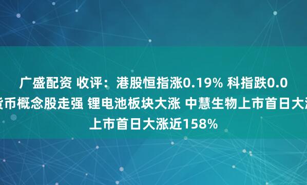 广盛配资 收评：港股恒指涨0.19% 科指跌0.01% 加密货币概念股走强 锂电池板块大涨 中慧生物上市首日大涨近158%