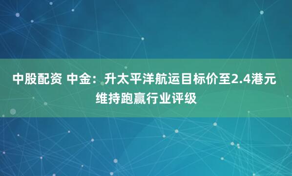 中股配资 中金：升太平洋航运目标价至2.4港元 维持跑赢行业评级
