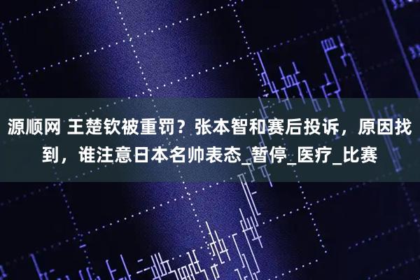 源顺网 王楚钦被重罚？张本智和赛后投诉，原因找到，谁注意日本名帅表态_暂停_医疗_比赛