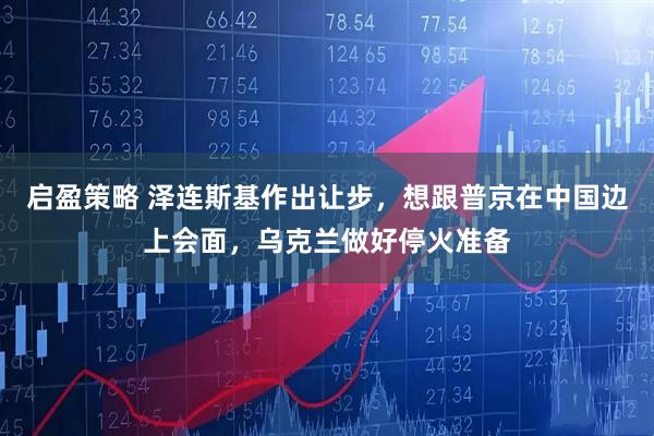 启盈策略 泽连斯基作出让步，想跟普京在中国边上会面，乌克兰做好停火准备