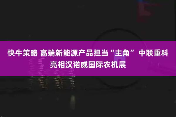 快牛策略 高端新能源产品担当“主角” 中联重科亮相汉诺威国际农机展