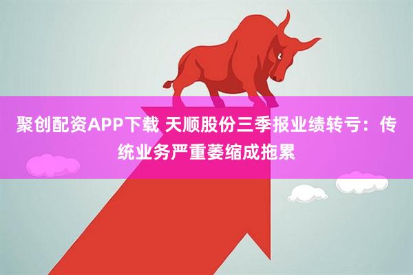 聚创配资APP下载 天顺股份三季报业绩转亏：传统业务严重萎缩成拖累