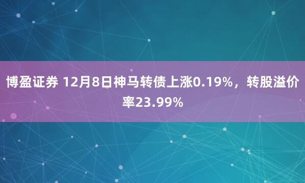 博盈证券 12月8日神马转债上涨0.19%,转股溢价率23.99%