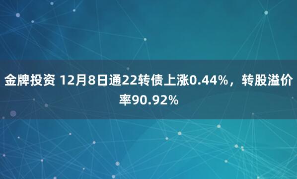 金牌投资 12月8日通22转债上涨0.44%，转股溢价率90.92%