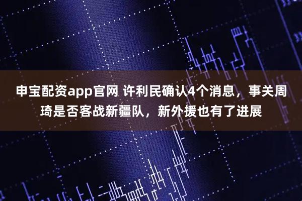 申宝配资app官网 许利民确认4个消息，事关周琦是否客战新疆队，新外援也有了进展