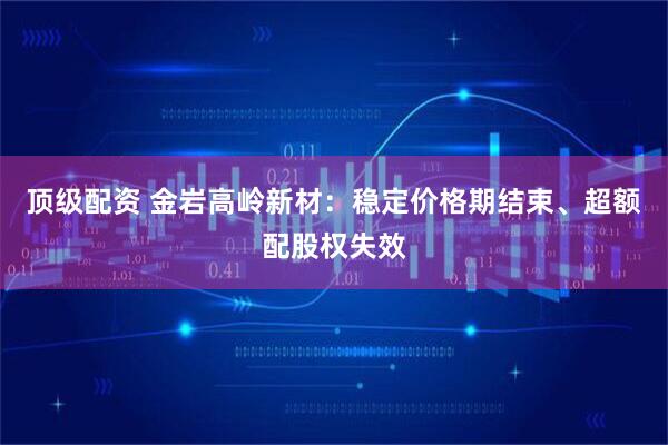 顶级配资 金岩高岭新材：稳定价格期结束、超额配股权失效