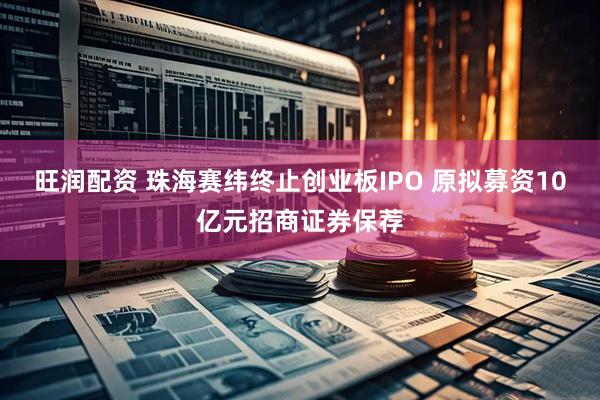旺润配资 珠海赛纬终止创业板IPO 原拟募资10亿元招商证券保荐