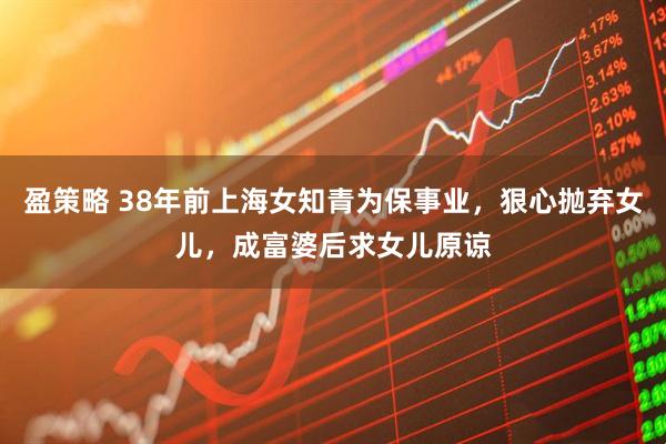 盈策略 38年前上海女知青为保事业，狠心抛弃女儿，成富婆后求女儿原谅