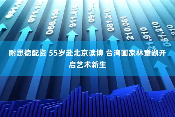 耐思徳配资 55岁赴北京读博 台湾画家林章湖开启艺术新生
