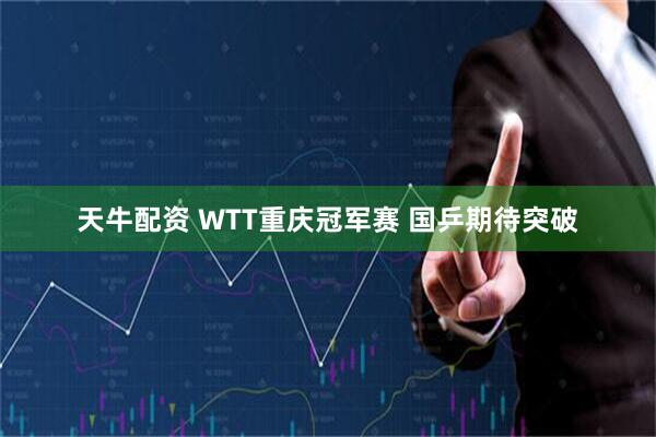 天牛配资 WTT重庆冠军赛 国乒期待突破