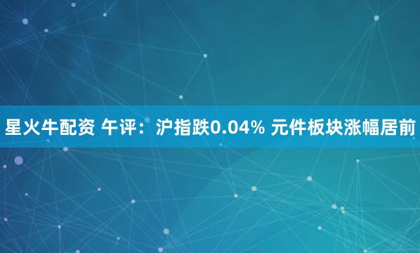 星火牛配资 午评：沪指跌0.04% 元件板块涨幅居前